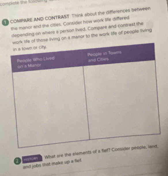 complete the folowing l 
1 COMPARE AND CONTRAST Think about the differences between 
the manor and the cities. Consider how work life differed 
depending on where a person lived. Compare and contrast the 
se living on a manor to the work life of people living 
2 HISTORY What are the elements of a 
and jobs that make up a fief.