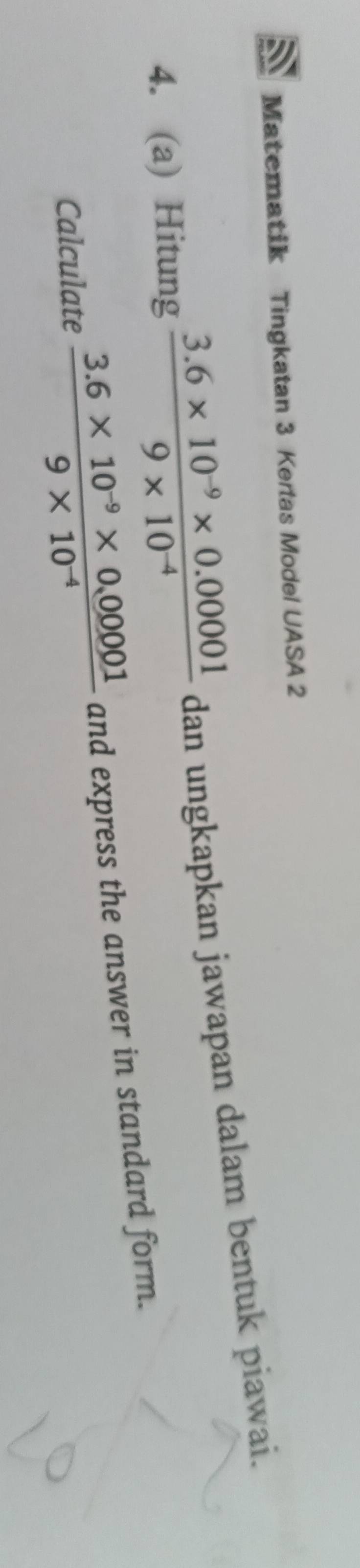 Matematik Tingkatan 3 Kertas Model UASA 2 
4. (a) Hitung  (3.6* 10^(-9)* 0.00001)/9* 10^(-4)  dan ungkapkan jawapan dalam bentuk piawai. 
Calculate  (3.6* 10^(-9)* 0.00001)/9* 10^(-4)  and express the answer in standard form.