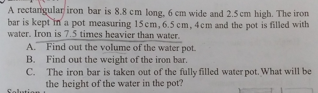 A rectangular iron bar is 8.8 cm long, 6 cm wide and 2.5 cm high. The iron 
bar is kept in a pot measuring 15cm, 6.5 cm, 4cm and the pot is filled with 
water. Iron is 7.5 times heavier than water. 
A. Find out the volume of the water pot. 
B. Find out the weight of the iron bar. 
C. The iron bar is taken out of the fullyfilled water pot. What will be 
the height of the water in the pot?