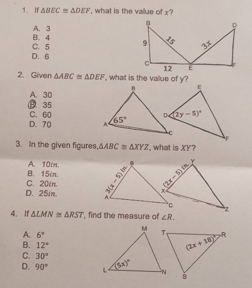 If △ BEC≌ △ DEF , what is the value of x?
A. 3
B. 4
C. 5
D. 6
2. Given △ ABC≌ △ DEF , what is the value of y?
A. 30
B. 35
C. 60
D. 70 
3. In the given figures, △ ABC≌ △ XYZ , what is XY?
A. 10in.
B. 15in.
C. 20in.
D. 25in.
4. If △ LMN≌ △ RST , find the measure of ∠ R.
A. 6°
B. 12°
C. 30°
D. 90°