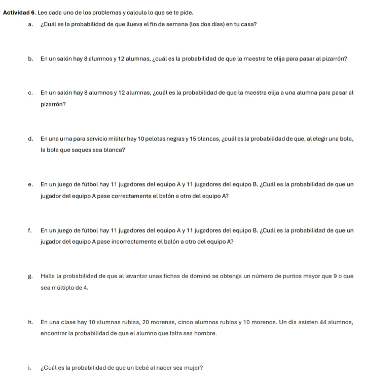 Actividad 6. Lee cada uno de los problemas y calcula lo que se te pide. 
a. ¿Cuál es la probabilidad de que llueva el fin de semana (los dos días) en tu casa? 
b. En un salón hay 8 alumnos y 12 alumnas, ¿cuál es la probabilidad de que la maestra te elija para pasar al pizarrón? 
c. En un salón hay 8 alumnos y 12 alumnas, ¿cuál es la probabilidad de que la maestra elija a una alumna para pasar al 
pizarrón? 
d. En una urna para servicio militar hay 10 pelotas negras y 15 blancas, ¿cuál es la probabilidad de que, al elegir una bola, 
la bola que saques sea blanca? 
e. En un juego de fútbol hay 11 jugadores del equipo A y 11 jugadores del equipo B. ¿Cuál es la probabilidad de que un 
jugador del equipo A pase correctamente el balón a otro del equipo A? 
f. En un juego de fútbol hay 11 jugadores del equipo A y 11 jugadores del equipo B. ¿Cuál es la probabilidad de que un 
jugador del equipo A pase incorrectamente el balón a otro del equipo A? 
g. Halla la probabilidad de que al levantar unas fichas de dominó se obtenga un número de puntos mayor que 9 o que 
sea múltiplo de 4. 
h. En una clase hay 10 alumnas rubias, 20 morenas, cinco alumnos rubios y 10 morenos. Un día asisten 44 alumnos, 
encontrar la probabilidad de que el alumno que falta sea hombre. 
i. ¿Cuál es la probabilidad de que un bebé al nacer sea mujer?