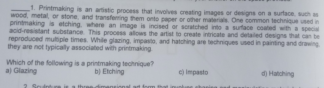 Printmaking is an artistic process that involves creating images or designs on a surface, such as
wood, metal, or stone, and transferring them onto paper or other materials. One common technique used in
printmaking is etching, where an image is incised or scratched into a surface coated with a special
acid-resistant substance. This process allows the artist to create intricate and detailed designs that can be
reproduced multiple times. While glazing, impasto, and hatching are techniques used in painting and drawing,
they are not typically associated with printmaking.
Which of the following is a printmaking technique?
a) Glazing b) Etching c) Impasto d) Hatching
2 Sculpture is a three dimensional art form that invely