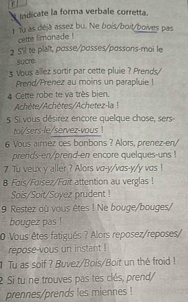 Indicate la forma verbale corretta. 
Tu às déjà assez bu. Ne bois/boit/boives pas 
cette limonade ! 
2 S'il te plaît, passe/passes/passons-moi le 
sucre. 
3 Vous allez sortir par cette pluie ? Prends/ 
Prend/Prenez au moins un parapluie ! 
4 Cette robe te va très bien. 
Achète/Achètes/Achetez-la ! 
5 Si vous désirez encore quelque chose, sers- 
toi/sers-le/servez-vous ! 
6 Vous aimez ces bonbons ? Alors, prenez-en/ 
prends-en/prend-en encore quelques-uns ! 
7 Tu veux y aller ? Alors va-y/vas-y/y vas ! 
8 Fais/Faisez/Fait attention au verglas ! 
Sois/Soit/Soyez prudent ! 
9 Restez où vous êtes ! Ne bouge/bouges/ 
bougez pas ! 
0 Vous êtes fatigués ? Alors reposez/reposes/ 
repose-vous un instant ! 
1 Tu as soif ? Buvez/Bois/Boit un thé froid ! 
2 Si tu ne trouves pas tes clés, prend/ 
prennes/prends les miennes !