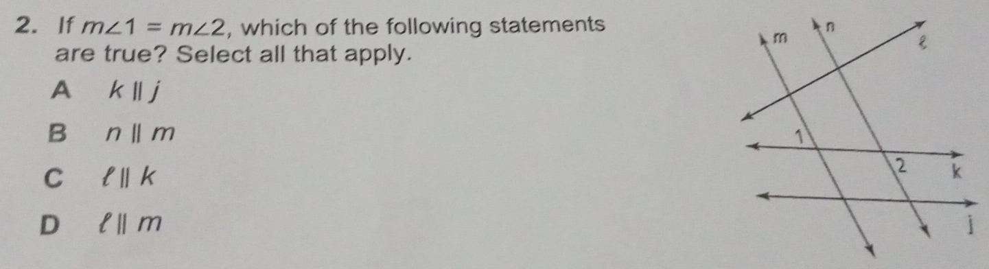 If m∠ 1=m∠ 2 , which of the following statements
are true? Select all that apply.
A kparallel j
B n||m
C ell ||k
D ell ||m