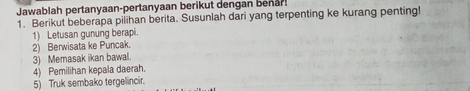 Jawablah pertanyaan-pertanyaan berikut dengan benar! 
1. Berikut beberapa pilihan berita. Susunlah dari yang terpenting ke kurang penting! 
1) Letusan gunung berapi. 
2) Berwisata ke Puncak. 
3) Memasak ikan bawal. 
4) Pemilihan kepala daerah. 
5) Truk sembako tergelincir.