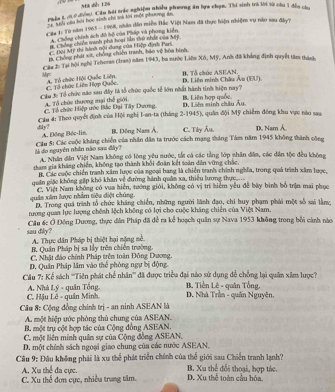 Mã đề: 126
Phần I. (6,0 điểm). Câu hội trắc nghiệm nhiều phương án lựa chọn. Thí sinh trả lời từ câu 1 đến câu
24. Mỗi cầu hỏi học sinh chỉ trả lời một phương án.
Câu 1: Từ năm 1965 - 1968, nhân dân miền Bắc Việt Nam đã thực hiện nhiệm vụ nào sau đây?
A. Chống chính ách đô hộ của Pháp và phong kiến.
B. Chồng chiến tranh phá hoại lần thứ nhất của Mỹ.
C. Đòi Mỹ thi hành nội dung của Hiệp định Pari.
D. Chồng phát xít, chống chiến tranh, bảo vệ hòa bình.
Cầu 2: Tại hội nghị Teheran (Iran) năm 1943, ba nước Liên Xô, Mỹ, Anh đã khẳng định quyết tâm thành
lập:
A. Tổ chức Hội Quốc Liên.
B. Tổ chức ASEAN.
C. Tổ chức Liên Hợp Quốc. D. Liên minh Châu Âu (EU).
Câu 3: Tổ chức nào sau đây là tổ chức quốc tế lớn nhất hành tinh hiện nay?
A. Tổ chức thương mại thế giới. B. Liên hợp quốc.
C. Tổ chức Hiệp ước Bắc Đại Tây Dương. D. Liên minh châu Âu.
Câu 4: Theo quyết định của Hội nghị I-an-ta (tháng 2-1945), quân đội Mỹ chiếm đóng khu vực nào sau
đây? C. Tây Âu. D. Nam Á.
A. Đông Béc-lin. B. Đông Nam Á.
Câu 5: Các cuộc kháng chiến của nhân dân ta trước cách mạng tháng Tám năm 1945 không thành công
là do nguyên nhân nào sau đây?
A. Nhân dân Việt Nam không có lòng yêu nước, tất cả các tầng lớp nhân dân, các dân tộc đều không
tham gia kháng chiến, không tạo thành khối đoàn kết toàn dân vững chắc.
B. Các cuộc chiến tranh xâm lược của ngoại bang là chiến tranh chính nghĩa, trong quá trình xâm lược,
quân giặc không gặp khó khăn về đường hành quân xa, thiếu lương thực,...
C. Việt Nam không có vua hiền, tướng giỏi, không có vị trí hiểm yếu để bày binh bố trận mai phục
quân xâm lược nhằm tiêu diệt chúng.
D. Trong quá trình tổ chức kháng chiến, những người lãnh đạo, chỉ huy phạm phải một số sai lầm;
tương quan lực lượng chênh lệch không có lợi cho cuộc kháng chiến của Việt Nam.
Câu 6: Ở Đông Dương, thực dân Pháp đã đề ra kế hoạch quân sự Nava 1953 không trong bối cảnh nào
sau đây?
A. Thực dân Pháp bị thiệt hại nặng nề.
B. Quân Pháp bị sa lầy trên chiến trường.
C. Nhật đảo chính Pháp trên toàn Đông Dương.
D. Quân Pháp lâm vào thế phòng ngự bị động.
Câu 7: Kế sách “Tiên phát chế nhân” đã được triều đại nào sử dụng để chống lại quân xâm lược?
A. Nhà Lý - quân Tống.
B. Tiền Lê - quân Tống.
C. Hậu Lê - quân Minh.
D. Nhà Trần - quần Nguyên.
Câu 8: Cộng đồng chính trị - an ninh ASEAN là
A. một hiệp ước phòng thủ chung của ASEAN.
B. một trụ cột hợp tác của Cộng đồng ASEAN.
C. một liên minh quân sự của Cộng đồng ASEAN.
D. một chính sách ngoại giao chung của các nước ASEAN.
Câu 9: Đâu không phải là xu thế phát triển chính của thế giới sau Chiến tranh lạnh?
A. Xu thế đa cực.
B. Xu thế đối thoại, hợp tác.
C. Xu thế đơn cực, nhiều trung tâm.
D. Xu thế toàn cầu hóa.