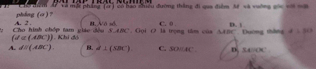 Cho điểm M và mặt phẳng (α) có bao nhiều đường thắng đi qua điểm M và vuờng gốc với mất
phẳng (α) ?
A. 2. B. Xô số. C. 0 , D. | 
: Cho hình chóp tam giác đều S. ABC. Gọi O là trọng tâm của △ ABC. Dường tháng dsumlimits 80°
(d⊂ (ABC)). Khi đó
A. dH(ABC). B. d⊥ (SBC). C. SOparallel tC , D, SA// OC