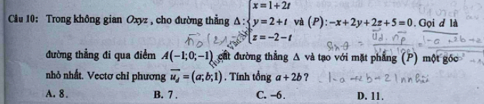 Trong không gian Oxyz , cho đường thẳng △ :beginarrayl x=1+2t y=2+tendarray. và (P): -x+2y+2z+5=0. Gọi d là
x=-2-t
đường thẳng đi qua điểm A(-1;0;-1) cất đường thẳng △ va 1 tạo với mặt phẳng (P) một góc
nhỏ nhất. Vectơ chỉ phương overline u_d=(a;b;1). Tính tổng a+2b ?
A. 8. B. 7. C. −6. D. 11.