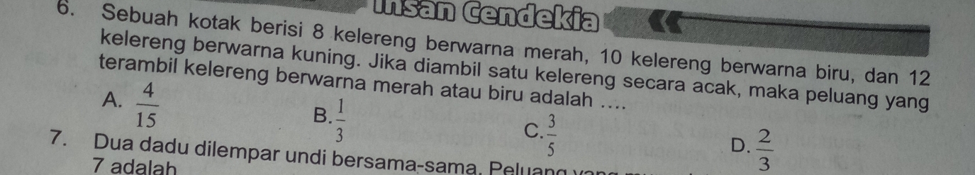 Išán Čendekia
6. Sebuah kotak berisi 8 kelereng berwarna merah, 10 kelereng berwarna biru, dan 12
kelereng berwarna kuning. Jika diambil satu kelereng secara acak, maka peluang yang
terambil kelereng berwarna merah atau biru adalah ....
A.  4/15 
B.  1/3 
C.  3/5 
D.  2/3 
7. Dua dadu dilempar undi bersama-sama, Peluan
7 adalah