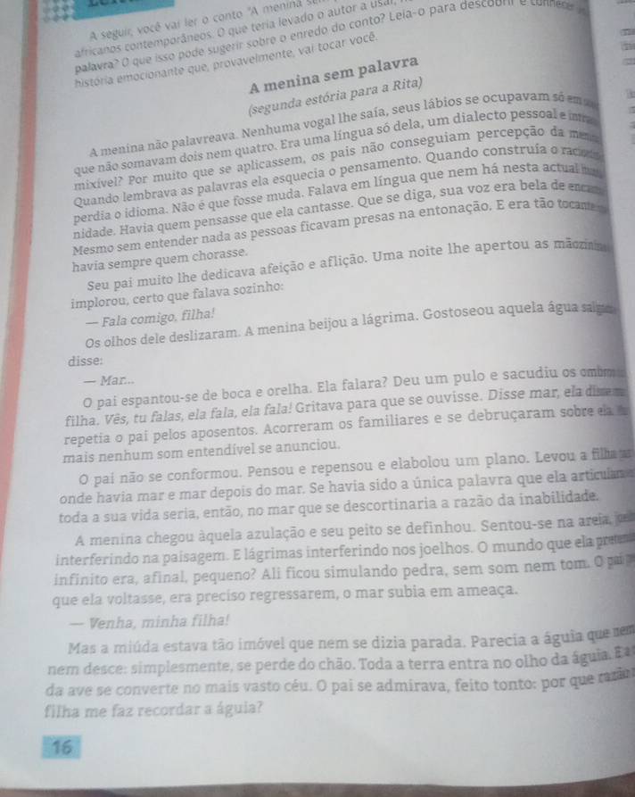 A seguir, você vai ler o conto "A menina sel
africanos contemporâneos. O que teria levado o autor a usal
palavra? O que isso pode sugerir sobre o enredo do conto? Leia-o para descoorir e connedey
história emocionante que, provavelmente, vai tocar você.
A menina sem palavra
(segunda estória para a Rita)
A menina não palavreava. Nenhuma vogal lhe saía, seus lábios se ocupavam só em a
que não somavam dois nem quatro. Era uma língua só dela, um dialecto pessoal e ira
mixível? Por muito que se aplicassem, os pais não conseguiam percepção da me
Quando lembrava as palavras ela esquecia o pensamento. Quando construía o racas
perdia o idioma. Não é que fosse muda. Falava em língua que nem há nesta actual m
nidade. Havia quem pensasse que ela cantasse. Que se diga, sua voz era bela de en
Mesmo sem entender nada as pessoas ficavam presas na entonação. E era tão tocame 
havia sempre quem chorasse.
Seu pai muito lhe dedicava afeição e aflição. Uma noite lhe apertou as mãoram
implorou, certo que falava sozinho:
— Fala comigo, filha!
Os olhos dele deslizaram. A menina beijou a lágrima. Gostoseou aquela água salmo
disse:
— Mar...
O pai espantou-se de boca e orelha. Ela falara? Deu um pulo e sacudiu os cmbm a
filha. Vês, tu falas, ela fala, ela fala! Gritava para que se ouvisse. Disse mar, ela disem
repetia o pai pelos aposentos. Acorreram os familiares e se debruçaram sobre da 
mais nenhum som entendível se anunciou.
O pai não se conformou. Pensou e repensou e elabolou um plano. Levou a filha 
onde havia mar e mar depois do mar. Se havia sido a única palavra que ela articulan a
toda a sua vida seria, então, no mar que se descortinaria a razão da inabilidade.
A menina chegou àquela azulação e seu peito se definhou. Sentou-se na areja o
interferindo na paisagem. E lágrimas interferindo nos joelhos. O mundo que ela prees
infinito era, afinal, pequeno? Ali ficou simulando pedra, sem som nem tom. O pai
que ela voltasse, era preciso regressarem, o mar subia em ameaça.
— Venha, minha filha!
Mas a miúda estava tão imóvel que nem se dizia parada. Parecia a águia que sem
nem desce: simplesmente, se perde do chão. Toda a terra entra no olho da águia. E
da ave se converte no mais vasto céu. O pai se admirava, feito tonto: por que mo
filha me faz recordar a águia?
16