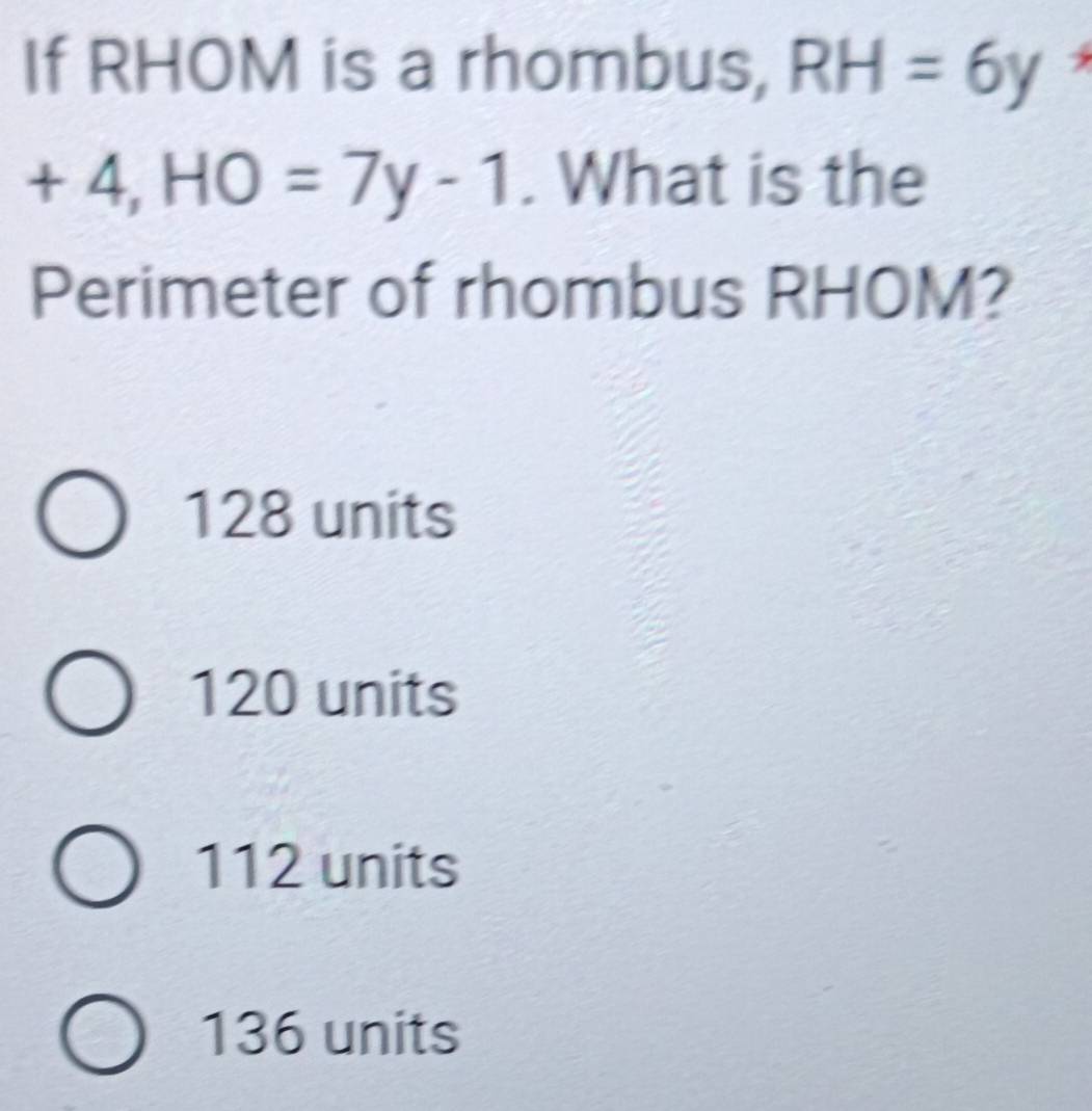 If RHOM is a rhombus, RH=6y
+4, HO=7y-1. What is the
Perimeter of rhombus RHOM?
128 units
120 units
112 units
136 units