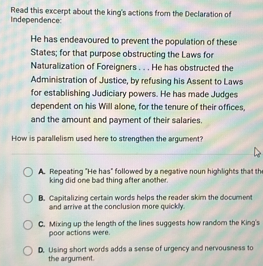 Read this excerpt about the king's actions from the Declaration of
Independence:
He has endeavoured to prevent the population of these
States; for that purpose obstructing the Laws for
Naturalization of Foreigners . . . He has obstructed the
Administration of Justice, by refusing his Assent to Laws
for establishing Judiciary powers. He has made Judges
dependent on his Will alone, for the tenure of their offices,
and the amount and payment of their salaries.
How is parallelism used here to strengthen the argument?
A. Repeating "He has" followed by a negative noun highlights that the
king did one bad thing after another.
B. Capitalizing certain words helps the reader skim the document
and arrive at the conclusion more quickly.
C. Mixing up the length of the lines suggests how random the King's
poor actions were.
D. Using short words adds a sense of urgency and nervousness to
the argument.