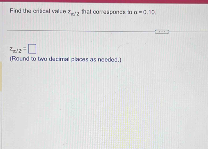 Find the critical value z_alpha /2 that corresponds to alpha =0.10.
z_alpha /2=□
(Round to two decimal places as needed.)