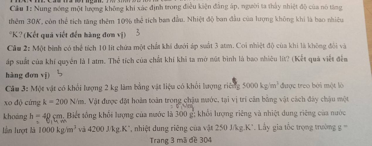 Cầu trà 1orlgan. 77 37778 
Câu 1: Nung nóng một lượng không khí xác định trong điều kiện đẳng áp, người ta thấy nhiệt độ của nó tăng 
thêm 30K, còn thể tích tăng thêm 10% thể tích ban đầu. Nhiệt độ ban đầu của lượng không khí là bao nhiêu 
°K? (Kết quả viết đến hàng đơn vị) 
Câu 2: Một bình có thể tích 10 lít chứa một chất khí dưới áp suất 3 atm. Coi nhiệt độ cùa khí là không đổi và 
áp suất của khí quyền là I atm. Thể tích của chất khí khi ta mở nút bình là bao nhiêu lít? (Kết quả viết đến 
hàng đơn vị) 
Câu 3: Một vật có khối lượng 2 kg làm bằng vật liệu có khối lượng riêng 5000kg/m^3 được treo bởi một lò 
xo độ cứng k=200N/m. Vật được đặt hoàn toàn trong chậu nước, tại vị trí cân bằng vật cách đáy chậu một 
khoảng h=40cm. Biết tổng khối lượng của nước là 300 g; khối lượng riêng và nhiệt dung riêng của nước 
lần lượt là 1000kg/m^3 và 4200J/kg.K^, 1 , nhiệt dung riêng của vật 250 J/kg. K'. Lấy gia tốc trọng trường g =
Trang 3 mã đề 304