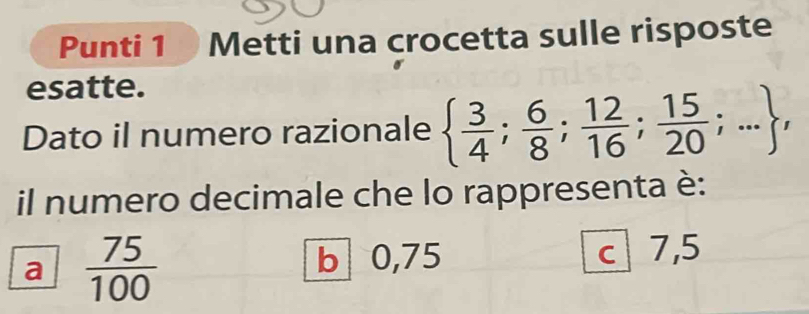 Punti 1 Metti una crocetta sulle risposte
esatte.
Dato il numero razionale   3/4 ; 6/8 ; 12/16 ; 15/20 ;... , 
il numero decimale che lo rappresenta è:
b 0,75
a  75/100  c 7,5