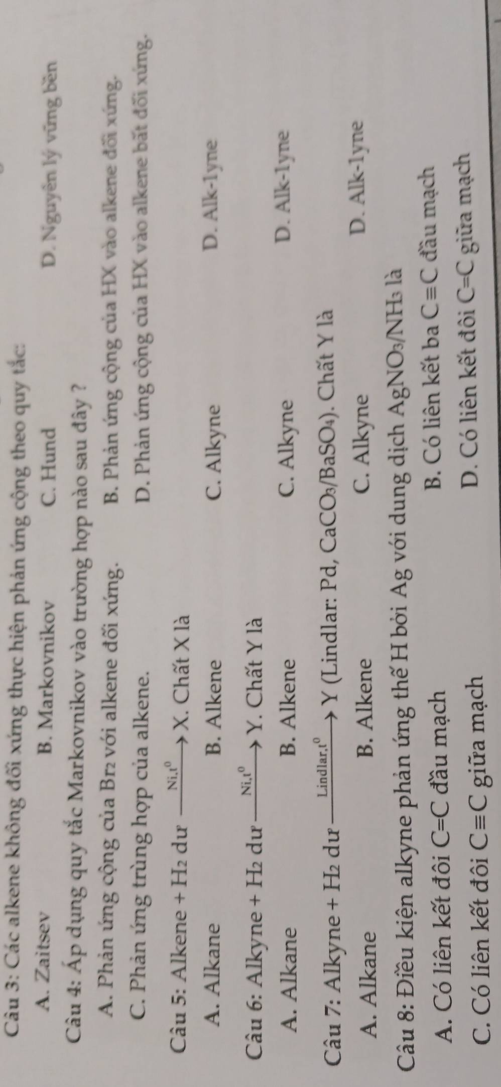 Các alkene không đối xứng thực hiện phản ứng cộng theo quy tắc:
A. Zaitsev B. Markovnikov C. Hund D. Nguyễn lý vững bền
Câu 4: Áp dụng quy tắc Markovnikov vào trường hợp nào sau đây ?
A. Phản ứng cộng của Br₂ với alkene đối xứng. B. Phản ứng cộng của HX vào alkene đối xứng.
C. Phản ứng trùng hợp của alkene. D. Phản ứng cộng của HX vào alkene bắt đối xứng.
Câu 5: Alkene +H_2 dư Ni.t^0 X. Chất X là
A. Alkane B. Alkene C. Alkyne D. Alk-1yne
* Câu 6: Alkyne + H₂ dư Ni, t^0 Y. Chất Y là
A. Alkane B. Alkene C. Alkyne D. Alk-1yne
Câu 7: Alkyne + H₂ dư Lindlar,t C Y (Lindlar: Pd, CaCO₃/BaSO₄). Chất Y là
A. Alkane B. Alkene C. Alkyne
D. Alk-1yne
Câu 8: Điều kiện alkyne phản ứng thế H bởi Ag với dung dịch AgNO_3/ NH_3 là
A. Có liên kết đôi C=C đầu mạch B. Có liên kết ba Cequiv C đầu mạch
D. Có liên kết đôi C=C
C. Có liên kết đôi Cequiv C giữa mạch giữa mạch