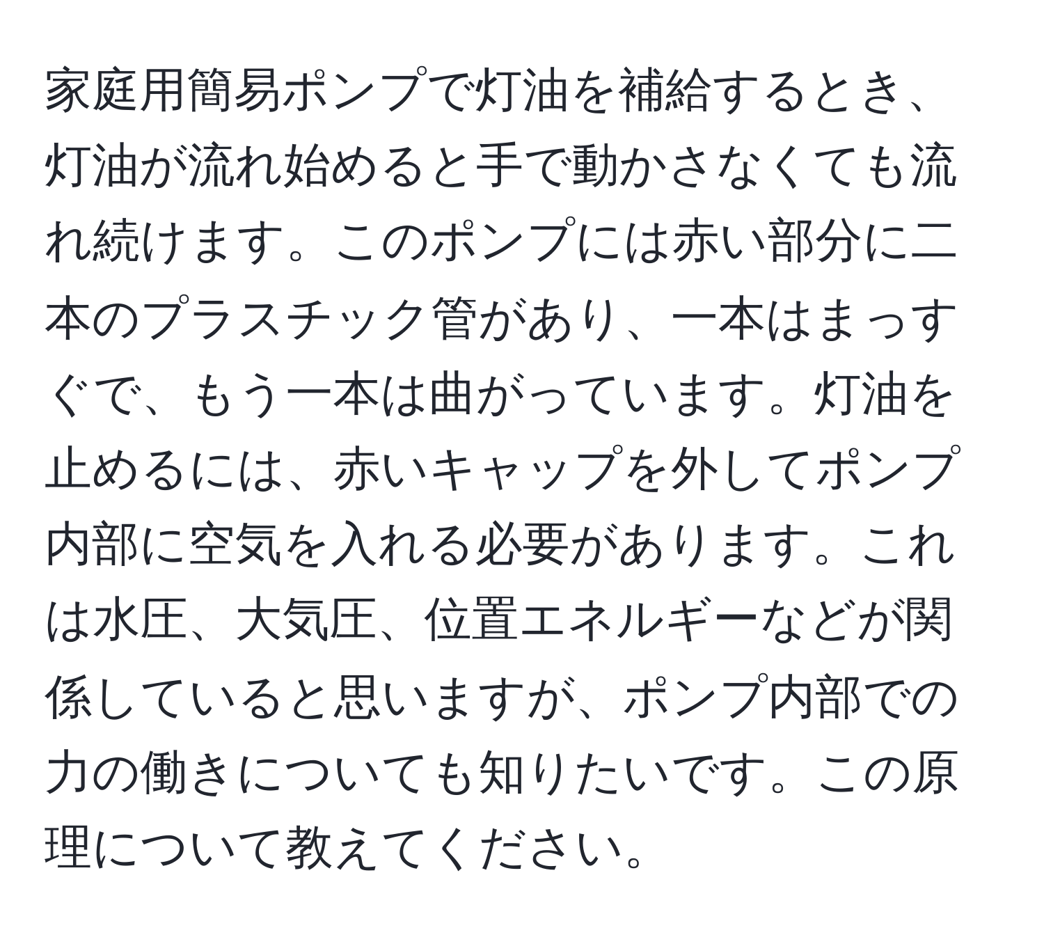 家庭用簡易ポンプで灯油を補給するとき、灯油が流れ始めると手で動かさなくても流れ続けます。このポンプには赤い部分に二本のプラスチック管があり、一本はまっすぐで、もう一本は曲がっています。灯油を止めるには、赤いキャップを外してポンプ内部に空気を入れる必要があります。これは水圧、大気圧、位置エネルギーなどが関係していると思いますが、ポンプ内部での力の働きについても知りたいです。この原理について教えてください。