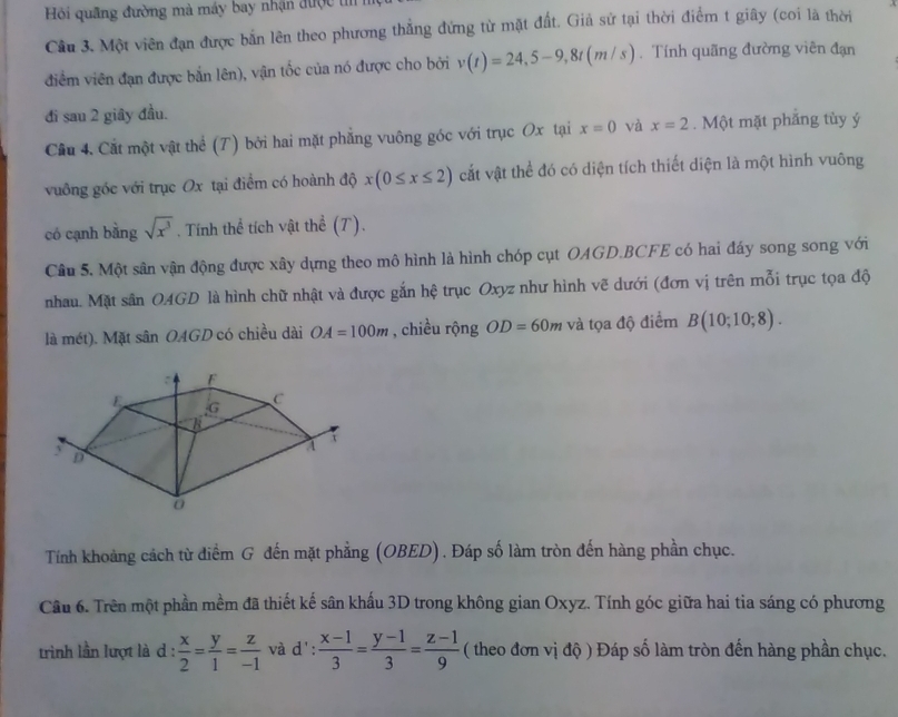 Hi quãng đường mà máy bay nhận được t
Cầu 3. Một viên đạn được bắn lên theo phương thẳng đứng từ mặt đất. Giả sử tại thời điểm t giây (coi là thời
điểm viên đạn được bắn lên), vận tốc của nó được cho bởi v(t)=24,5-9,8t(m/s). Tính quãng đường viên đạn
đi sau 2 giây đầu.
Cầu 4. Cắt một vật thể (T) bởi hai mặt phẳng vuông góc với trục Ox tại x=0 và x=2. Một mặt phẳng tùy ý
vuông góc với trục Ox tại điểm có hoành độ x(0≤ x≤ 2) cắt vật thể đó có diện tích thiết diện là một hình vuông
có cạnh bằng sqrt(x^3). Tính thể tích vật thể (T).
Câu 5. Một sân vận động được xây dựng theo mô hình là hình chóp cụt OAGD.BCFE có hai đáy song song với
nhau. Mặt sân OAGD là hình chữ nhật và được gắn hệ trục Oxyz như hình vẽ dưới (đơn vị trên mỗi trục tọa độ
là mét). Mặt sân OAGD có chiều dài OA=100m , chiều rộng OD=60m và tọa độ điểm B(10;10;8).
Tính khoảng cách từ điểm G đến mặt phẳng (OBED) . Đáp số làm tròn đến hàng phần chục.
Câu 6. Trên một phần mềm đã thiết kế sân khấu 3D trong không gian Oxyz. Tính góc giữa hai tia sáng có phương
trình lần lượt là d :  x/2 = y/1 = z/-1  và d': : (x-1)/3 = (y-1)/3 = (z-1)/9  ( theo đơn vị đ độ ) Đáp số làm tròn đến hàng phần chục.
:
1