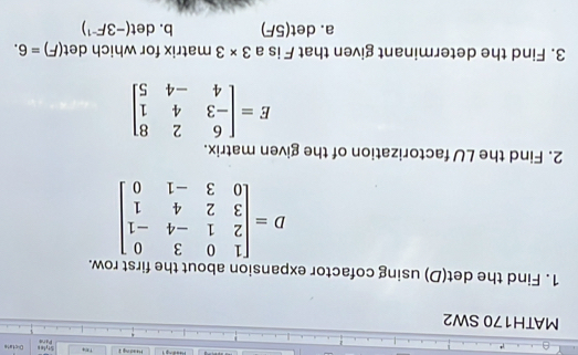 Dictate
Heading 2 Style s Pare
MATH170 SW2
1. Find the det(D) using cofactor expansion about the first row.
D=beginbmatrix 1&0&3&0 2&1&-4&-1 3&2&4&1 0&3&-1&0endbmatrix
2. Find the LU factorization of the given matrix.
E=beginbmatrix 6&2&8 -3&4&1 4&-4&5endbmatrix
3. Find the determinant given that F is a 3* 3 matrix for which det (F)=6.
a. det(5F) b. det (-3F^(-1))