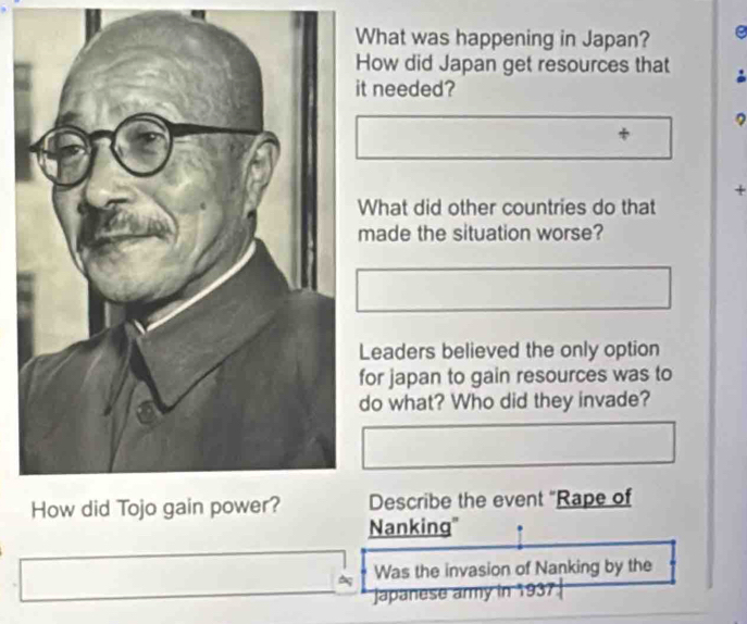 What was happening in Japan? e 
How did Japan get resources that 
t needed? 
? 
+ 
What did other countries do that 
made the situation worse? 
Leaders believed the only option 
for japan to gain resources was to 
do what? Who did they invade? 
Describe the event "Rape of 
Nanking' 
Was the invasion of Nanking by the 
Japanese army in 1937