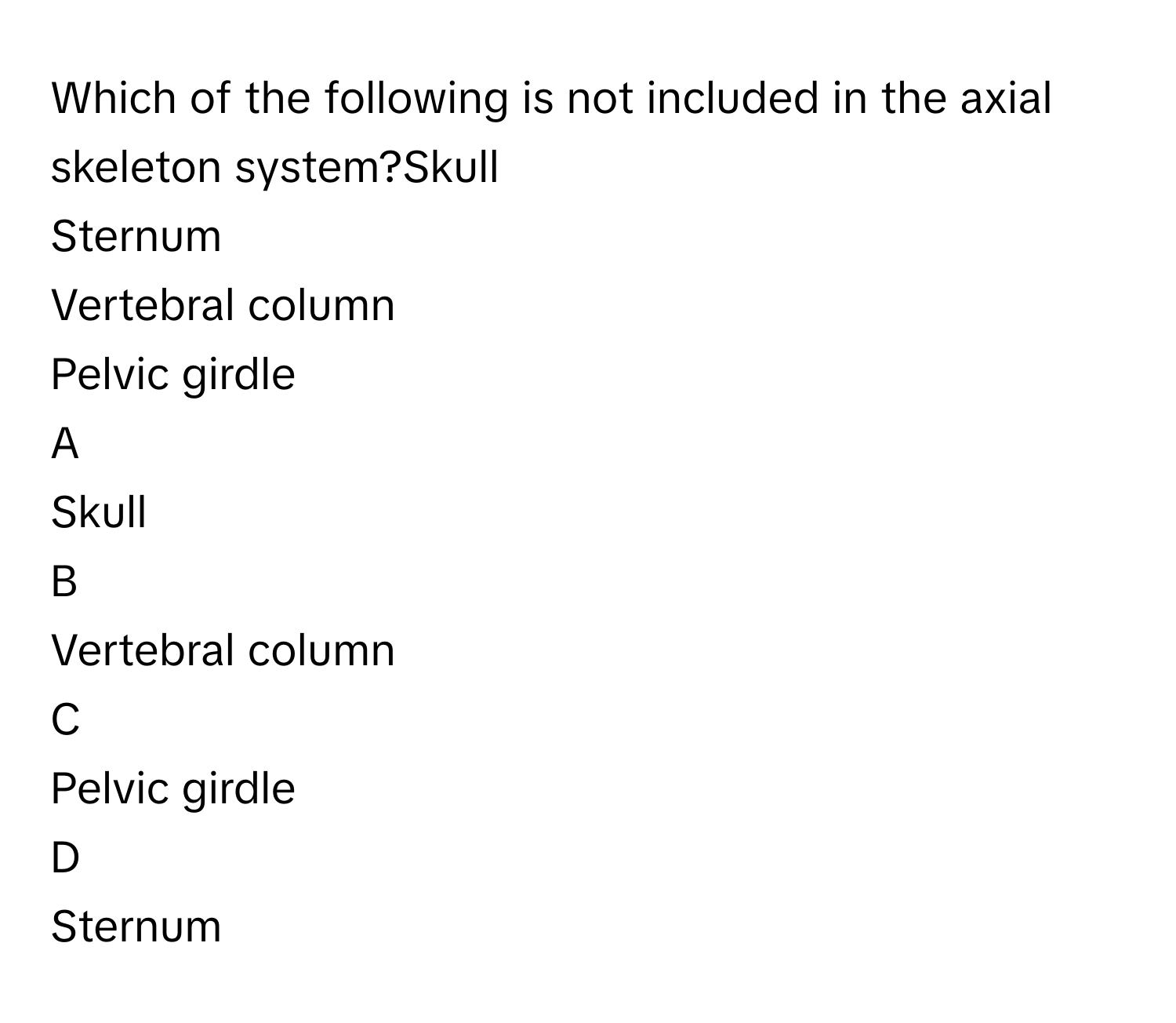 Which of the following is not included in the axial skeleton system?Skull
Sternum
Vertebral column
Pelvic girdle

A  
Skull 


B  
Vertebral column 


C  
Pelvic girdle 


D  
Sternum