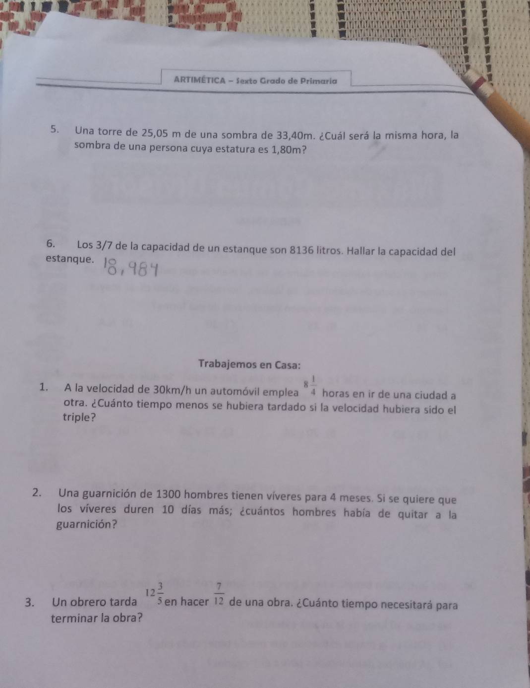 ARTIMÉTICA - Sexto Grado de Primaria 
5. Una torre de 25,05 m de una sombra de 33,40m. ¿Cuál será la misma hora, la 
sombra de una persona cuya estatura es 1,80m? 
6. Los 3/7 de la capacidad de un estanque son 8136 litros. Hallar la capacidad del 
estanque. 
Trabajemos en Casa: 
1. A la velocidad de 30km/h un automóvil emplea 8 1/4  horas en ir de una ciudad a 
otra. ¿Cuánto tiempo menos se hubiera tardado si la velocidad hubiera sido el 
triple? 
2. Una guarnición de 1300 hombres tienen víveres para 4 meses. Si se quiere que 
los víveres duren 10 días más; ¿cuántos hombres había de quitar a la 
guarnición? 
3. Un obrero tarda 12 3/5  en hacer  7/12  de una obra. ¿Cuánto tiempo necesitará para 
terminar la obra?