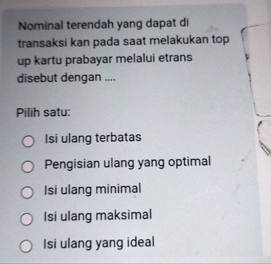 Nominal terendah yang dapat di
transaksi kan pada saat melakukan top 
up kartu prabayar melalui etrans
disebut dengan ....
Pilih satu:
Isi ulang terbatas
Pengisian ulang yang optimal
Isi ulang minimal
Isi ulang maksimal
Isi ulang yang ideal