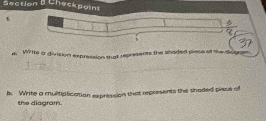 Checkpoint 
1 
a, Write a division expression that represents the shaded piace of the diong 
b. Write a multiplication expression that represents the shoded piece of 
the diagram.
