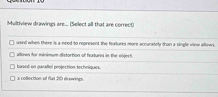 destion 10
Multiview drawings are... (Select all that are correct)
used when there is a need to represent the features more accurately than a single view allows.
allows for minimum distortion of features in the object.
based on parallel projection techniques.
a collection of flat 2D drawings.