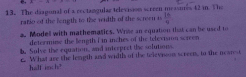 x- 
13. The diagonal of a rectangular television screen measures 42 in. The 
ratio of the length to the width of the screen is  16/9 
a. Model with mathematics. Write an equation that can be used to 
determine the length / in inches of the television screen 
b. Solve the equation, and interpret the solutions. 
c. What are the length and width of the television screen, to the nearest 
half-inch?