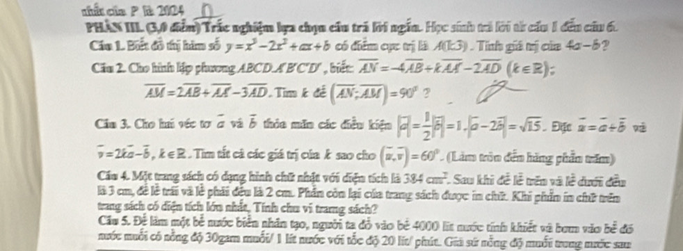 ciất của P là 2104
PHâN III. (3,0 đểm) Trắc nghiệm lựa chọu cầu trá lời ngắn. Học sinh trả lời từ cấu 1 đếu cầu 6.
Cáu 1. Biết đồ thị him số y=x^3-2x^2+ax+b có điểm cực trị là A(k3) Tính giá mị của 4a−8?
Cău 2. Cho hình lập phương ABCD.AB'C'D' , biết overline AN=-4overline AB+koverline AA-2overline AD(k∈ R) :
overline AM=2overline AB+overline AA-3overline AD Tim k đề (overline AN;overline AM)=90° 2
Câu 3. Cho hi véc tơ overline a và vector b thia mãn các điều kiện |vector a|= 1/2 |overline b|=1.|overline a-2|=sqrt(15). Đặc vector a=vector a+vector b 
overline v=2koverline a-overline b,k∈ R. Tim tất cả các giá trị của k sao cho (overline u,overline v)=60° (Làm tròn đến hãng phần trăm)
Cáu 4. Một trung sách có dạng hình chữ nhật với diện tích là 384cm^2. Sau khi đễ lễ trên và lễ dưới đều
là 3 cm, đề lễ trấi và lễ phải đều là 2 cm. Phần còn lại của trang sách được in chữ. Khi phần in chữ trên
trang sách có diện tích lớn nhất, Tính chu vi trang sách?
Cầu 5. Để làm một bể nước biển nhân tạo, người ta đồ vào bê 4000 lit nước tính khiết và bơm vào be^(frac 1)2 6
nước muối có nổng độ 30gam muối/ 1 lít nước với tốc độ 20 lit/ phút. Giả sứ nỗng độ muối trung mước sau