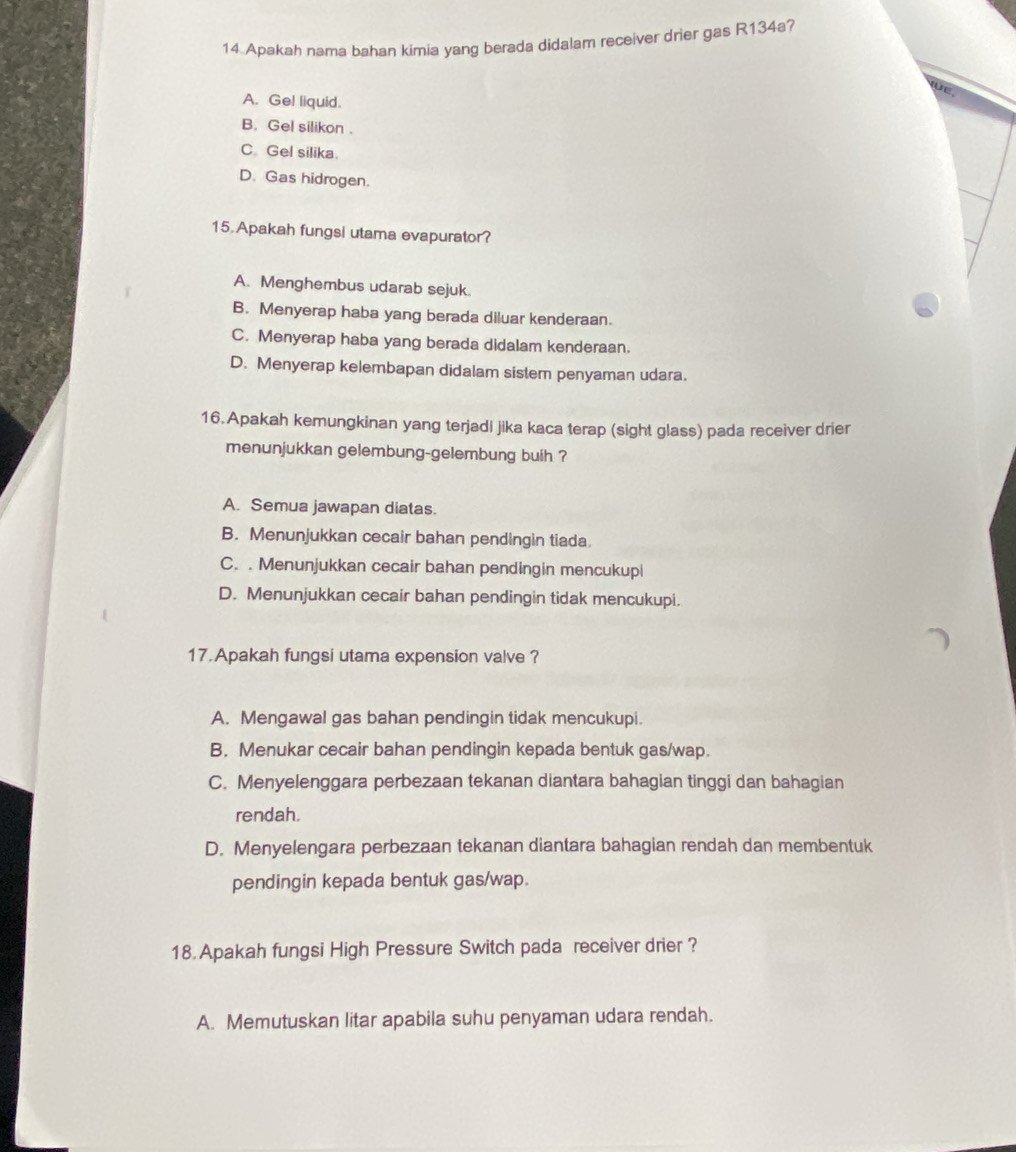 Apakah nama bahan kimia yang berada didalam receiver drier gas R134a?
A. Ge! liquid.
B. Gel silikon .
C Gel silika.
D. Gas hidrogen.
15.Apakah fungsi utama evapurator?
A. Menghembus udarab sejuk.
B. Menyerap haba yang berada diluar kenderaan.
C. Menyerap haba yang berada didalam kenderaan.
D. Menyerap kelembapan didalam sistem penyaman udara.
16. Apakah kemungkinan yang terjadi jika kaca terap (sight glass) pada receiver drier
menunjukkan gelembung-gelembung buih ?
A. Semua jawapan diatas.
B. Menunjukkan cecair bahan pendingin tiada.
C. . Menunjukkan cecair bahan pendingin mencukupi
D. Menunjukkan cecair bahan pendingin tidak mencukupi.
17.Apakah fungsi utama expension valve ?
A. Mengawal gas bahan pendingin tidak mencukupi.
B. Menukar cecair bahan pendingin kepada bentuk gas/wap.
C. Menyelenggara perbezaan tekanan diantara bahagian tinggi dan bahagian
rendah.
D. Menyelengara perbezaan tekanan diantara bahagian rendah dan membentuk
pendingin kepada bentuk gas/wap.
18.Apakah fungsi High Pressure Switch pada receiver drier ?
A. Memutuskan litar apabila suhu penyaman udara rendah.