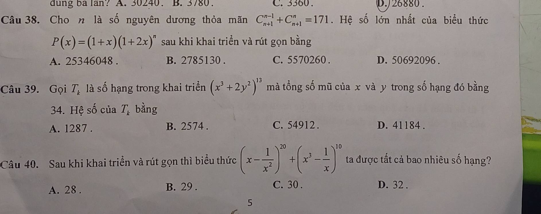 dung ba lan? A. 30240. B. 3780. C. 3360. D. J26880.
Câu 38. Cho n là số nguyên dương thỏa mãn C_(n+1)^(n-1)+C_(n+1)^n=171. Hệ số lớn nhất của biểu thức
P(x)=(1+x)(1+2x)^n sau khi khai triền và rút gọn bằng
A. 25346048. B. 2785130. C. 5570260. D. 50692096.
Câu 39. Gọi T_k là số hạng trong khai triển (x^3+2y^2)^13 mà tổng số mũ của x và y trong số hạng đó bằng
34. Hệ số của T_k bàng
A. 1287. B. 2574. C. 54912. D. 41184.
Câu 40. Sau khi khai triển và rút gọn thì biểu thức (x- 1/x^2 )^20+(x^3- 1/x )^10 ta được tất cả bao nhiêu số hạng?
A. 28. B. 29.
C. 30. D. 32.
5