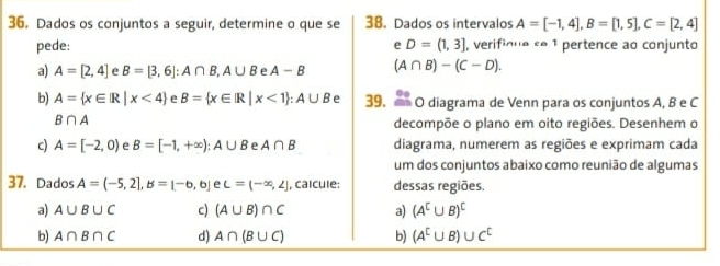 Dados os conjuntos a seguir, determine o que se 38. Dados os intervalos A=[-1,4], B=[1,5], C=[2,4]
pede: e D=(1,3] , verifique se 1 pertence ao conjunto 
a) A=[2,4] e B=[3,6] : A∩ B, A∪ B e A-B (A∩ B)-(C-D). 
b) A= x∈ |R|x<4 e B= x∈ R|x<1 : A∪ B e 39. O diagrama de Venn para os conjuntos A, B e C
B∩ A
decompõe o plano em oito regiões. Desenhem o 
c) A=[-2,0) e B=[-1,+∈fty ):A∪ B e A∩ B diagrama, numerem as regiões e exprimam cada 
um dos conjuntos abaixo como reunião de algumas 
37. Dados A=(-5,2], B=[-6,6] e L=(-∈fty ,∠ ] , calcule: dessas regiões. 
a) A∪ B∪ C c) (A∪ B)∩ C a) (A^C∪ B)^C
b) A∩ B∩ C d) A∩ (B∪ C) b) (A^E∪ B)∪ C^C