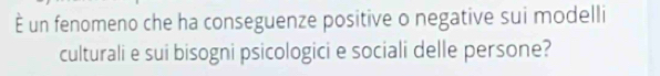 È un fenomeno che ha conseguenze positive o negative sui modelli 
culturali e sui bisogni psicologici e sociali delle persone?