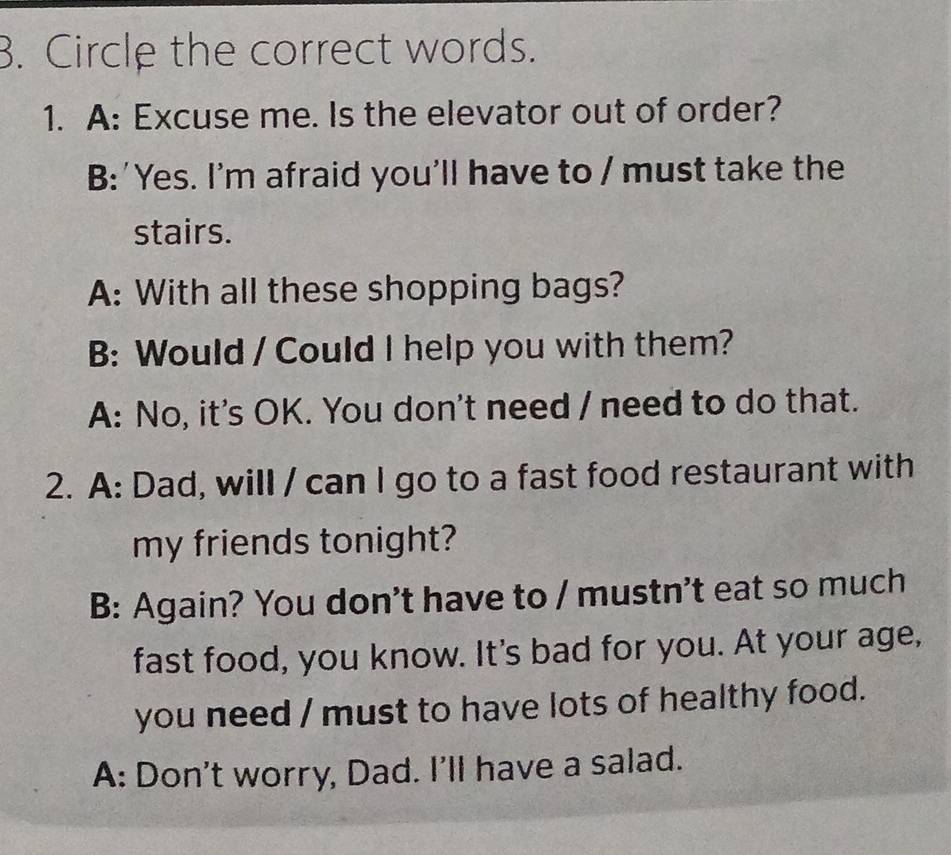 Circle the correct words.
1. A: Excuse me. Is the elevator out of order?
B:'Yes. I'm afraid you'll have to / must take the
stairs.
A: With all these shopping bags?
B: Would / Could I help you with them?
A: No, it's OK. You don't need / need to do that.
2. A: Dad, will / can I go to a fast food restaurant with
my friends tonight?
B: Again? You don't have to / mustn't eat so much
fast food, you know. It's bad for you. At your age,
you need / must to have lots of healthy food.
A: Don't worry, Dad. I'll have a salad.