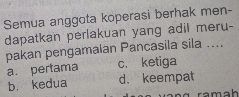 Semua anggota koperasi berhak men-
dapatkan perlakuan yang adil meru-
pakan pengamalan Pancasila sila ....
a. pertama
c. ketiga
b. kedua d. keempat
ramah