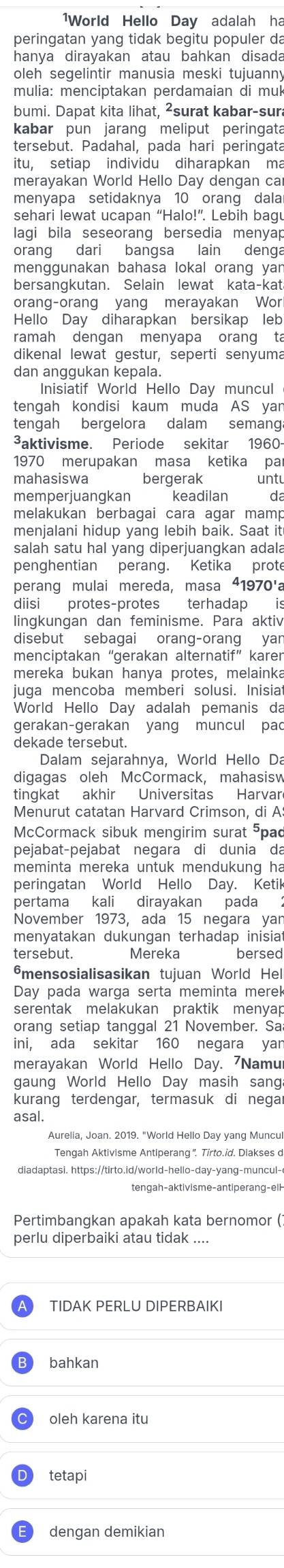 1World Hello Day adalah ha
peringatan yang tidak begitu populer da
hanya dirayakan atau bahkan disada
oleh segelintir manusia meski tujuanny
mulia: menciptakan perdamaian di muk
bumi. Dapat kita lihat, ²surat kabar-sura
kabar pun jarang meliput peringata
tersebut. Padahal, pada hari peringata
itu, setiap individu diharapkan ma
merayakan World Hello Day dengan car
menyapa setidaknya 10 orang dala
sehari lewat ucapan “Halo!”. Lebih baqu
lagi bila seseorang bersedia menyap
orang dari bangsa lain denga
menggunakan bahasa lokal orang yan
bersangkutan. Selain lewat kata-kat
orang-orang yang merayakan Wor
Hello Day diharapkan bersikap leb
ramah dengan menyapa orang ta
dikenal lewat gestur, seperti senyuma
dan anggukan kepala.
Inisiatif World Hello Day muncul
tengah kondisi kaum muda AS yan
tengah bergelora dalam semanga
³aktivisme. Periode sekitar 1960-
1970 merupakan masa ketika par
mahasiswa bergerak untu
memperjuangkan keadilan d
melakukan berbagai cara agar mamp
menjalani hidup yang lebih baik. Saat it
salah satu hal yang diperjuangkan adala
penghentian perang. Ketika prote
perang mulai mereda, masa 41970'a
diisi protes-protes terhadap is
lingkungan dan feminisme. Para aktiv
disebut sebagai orang-orang yan
menciptakan “gerakan alternatif” karen
mereka bukan hanya protes, melainka
juga mencoba memberi solusi. Inisiat
World Hello Day adalah pemanis da
gerakan-gerakan yang muncul pac
dekade tersebut.
Dalam sejarahnya, World Hello Da
digagas oleh McCormack, mahasisw
tingkat akhir Universitas Harvar
Menurut catatan Harvard Crimson, di A
McCormack sibuk mengirim surat pad
pejabat-pejabat negara di dunia da
meminta mereka untuk mendukung ha
peringatan World Hello Day. Ketik
pertama kali dirayakan pada ：
November 1973, ada 15 negara yan
menyatakan dukungan terhadap inisiat
tersebut. Mereka bersed
mensosialisasikan tujuan World Hel
Day pada warga serta meminta merek
serentak melakukan praktik menyap
orang setiap tanggal 21 November. Sa
ini, ada sekitar 160 negara yan
merayakan World Hello Day. 7Namur
gaung World Hello Day masih sang
kurang terdengar, termasuk di negar
asal.
Aurelia, Joan. 2019. "World Hello Day yang Muncul
Tengah Aktivisme Antiperang'. Tirto.id. Diakses d
diadaptasi. https://tirto.id/world-hello-day-yang-muncul-
Pertimbangkan apakah kata bernomor (
perlu diperbaiki atau tidak ....
TIDAK PERLU DIPERBAIKI
bahkan
oleh karena itu
tetapi
dengan demikian