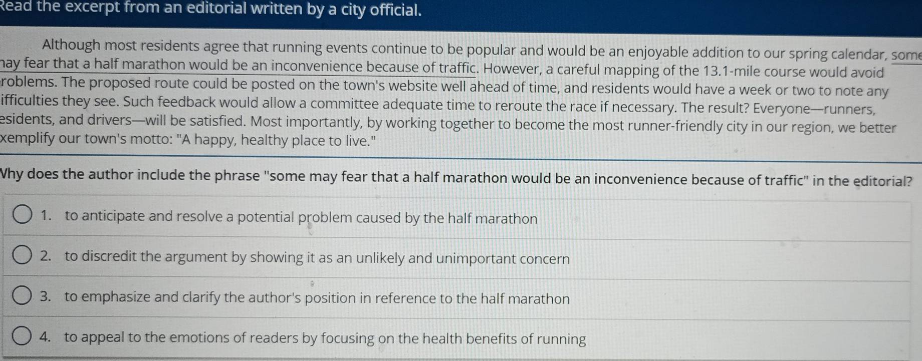 Read the excerpt from an editorial written by a city official.
Although most residents agree that running events continue to be popular and would be an enjoyable addition to our spring calendar, some
hay fear that a half marathon would be an inconvenience because of traffic. However, a careful mapping of the 13.1-mile course would avoid
roblems. The proposed route could be posted on the town's website well ahead of time, and residents would have a week or two to note any
ifficulties they see. Such feedback would allow a committee adequate time to reroute the race if necessary. The result? Everyone—runners,
esidents, and drivers—will be satisfied. Most importantly, by working together to become the most runner-friendly city in our region, we better
xemplify our town's motto: "A happy, healthy place to live."
Why does the author include the phrase "some may fear that a half marathon would be an inconvenience because of traffic" in the editorial?
1. to anticipate and resolve a potential problem caused by the half marathon
2. to discredit the argument by showing it as an unlikely and unimportant concern
3. to emphasize and clarify the author's position in reference to the half marathon
4. to appeal to the emotions of readers by focusing on the health benefits of running