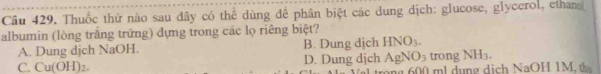 Cầu 429. Thuốc thứ nào sau đây có thể dùng để phân biệt các dung dịch: glucose, glycerol, ethan
albumin (lòng trắng trững) dựng trong các lọ riêng biệt?
A. Dung djch NaOH. B. Dung dịch HNO_3.
C. Cu(OH)_2. D. Dung dịch AgNO_3 trong NH_3. 
ng 00 m dun g dịch NaOH 1M th