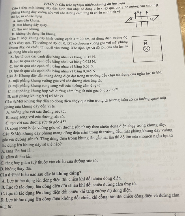 PHẢN 1: Câu trắc nghiệm nhiều phương án lựa chọn
Câu 1:DAt một khung dây dẫn hình chữ nhật có dòng điện chạy qua trong từ trường sao cho mặt
phẳng khung dây vuông góc với các đường cảm ứng từ chiều như hình vẽ
thi lực từ có tác dụng
A. làm dãn khung.
B. làm khung dây quay.
C. làm nén khung.
D. khỏng tác dụng lên khung.
Cầu 2: Một khung dây hình vuông cạnh a=20cm , có dòng điện cường độ
0,5A chạy qua. Từ trường có độ lớn 0,15T có phương vuông góc với mặt phẳng B
khung dây, có chiều từ ngoài vào trong. Xác định lực và độ lớn của các lực từ
tác dụng lên các cạnh
A. lực từ qua các cạnh đều bằng nhau và bằng 0,015 N.
B. lực từ qua các cạnh đều bằng nhau và bằng 0,025 N.
C. lực từ qua các cạnh đều bằng nhau và bằng 0,03 N.
D. lực từ qua các cạnh đều bằng nhau và bằng 0,045 N.
Câu 3: Khung dây dẫn mang dòng điện đặt trong từ trường đều chịu tác dụng của ngẫu lực từ khi
A. mặt phẳng khung vuông góc với các đường cảm ứng từ.
B. mặt phẳng khung song song với các đường cảm ứng từ.
C. mặt phẳng khung hợp với đường cảm ứng từ một góc 0 <90°.
D. mặt phẳng khung ở vị trí bất kì.
Câu 4:Một khung dây dẫn có dòng điện chạy qua nằm trong từ trường luôn có xu hướng quay mặt
phẳng của khung dây đến vị trí
A. vuông góc với các đường sức từ.
B. song song với các đường sức từ.
C. tạo với các đường sức từ góc 45°
D. song song hoặc vuông góc với đường sức từ tuỳ theo chiều dòng điện chạy trong khung dây.
Câu 5: Một khung dây phẳng mang dòng điện nằm trong từ trường đều, mặt phẳng khung dây vuông
góc với đường sức từ. Tăng dòng điện trong khung lên gấp hai lần thì độ lớn của momen ngẫu lực từ
tác dụng lên khung dây sẽ thế nào?
A. tăng lên hai lần.
B. giảm đi hai lần.
C. tăng hay giảm tuỳ thuộc vào chiều của đường sức từ.
D. không thay đổi.
Câu 6:Phát biểu nào sau đây là không đúng?
A. Lực từ tác dụng lên dòng điện đổi chiều khi đổi chiều dòng điện.
B. Lực từ tác dụng lên dòng điện đổi chiều khi đổi chiều đường cảm ứng từ.
C. Lực từ tác dụng lên dòng điện đổi chiều khi tăng cường độ dòng điện.
D. Lực từ tác dụng lên dòng điện không đổi chiều khi đồng thời đổi chiều dòng điện và đường cảm
ứng từ.