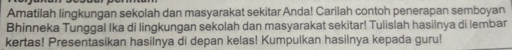 Amatilah lingkungan sekolah dan masyarakat sekitar Anda! Carilah contoh penerapan semboyan 
Bhinneka Tunggal Ika di lingkungan sekolah dan masyarakat sekitar! Tulislah hasilnya di lembar 
kertas! Presentasikan hasilnya di depan kelas! Kumpulkan hasilnya kepada guru!