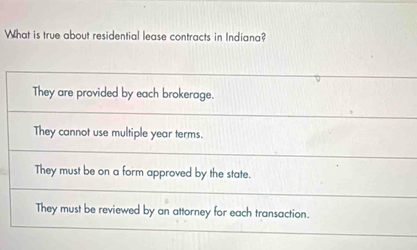 What is true about residential lease contracts in Indiana?
They are provided by each brokerage.
They cannot use multiple year terms.
They must be on a form approved by the state.
They must be reviewed by an attorney for each transaction.
_