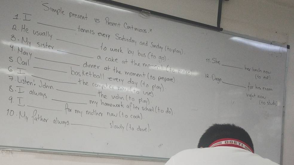 Simple present us Pesent Contimuos? 
8. He usually 
_tennis every Scchulday and Sunday (to play ) 
3. My sister_ 
4. Mary 
to work by bus (to go) 
s. Carl_ 
11. She 
a cake at the momenI (to make 
6 I 
_ 
her lunch now 
_ 
_dinner at the moment(to prepare) 
12. Dlegp 
(to eat) 
_basketball every day (to play) 
7. Lsten. John 
for his exam 
the computer now ( to use) 
8. I always_ 
right now 
_the uon (to play) 
9. I 
(to study) 
_my homework after school (to do) 
for my mother now (to cook) 
10. My father always_ 
slowly (to dhine).