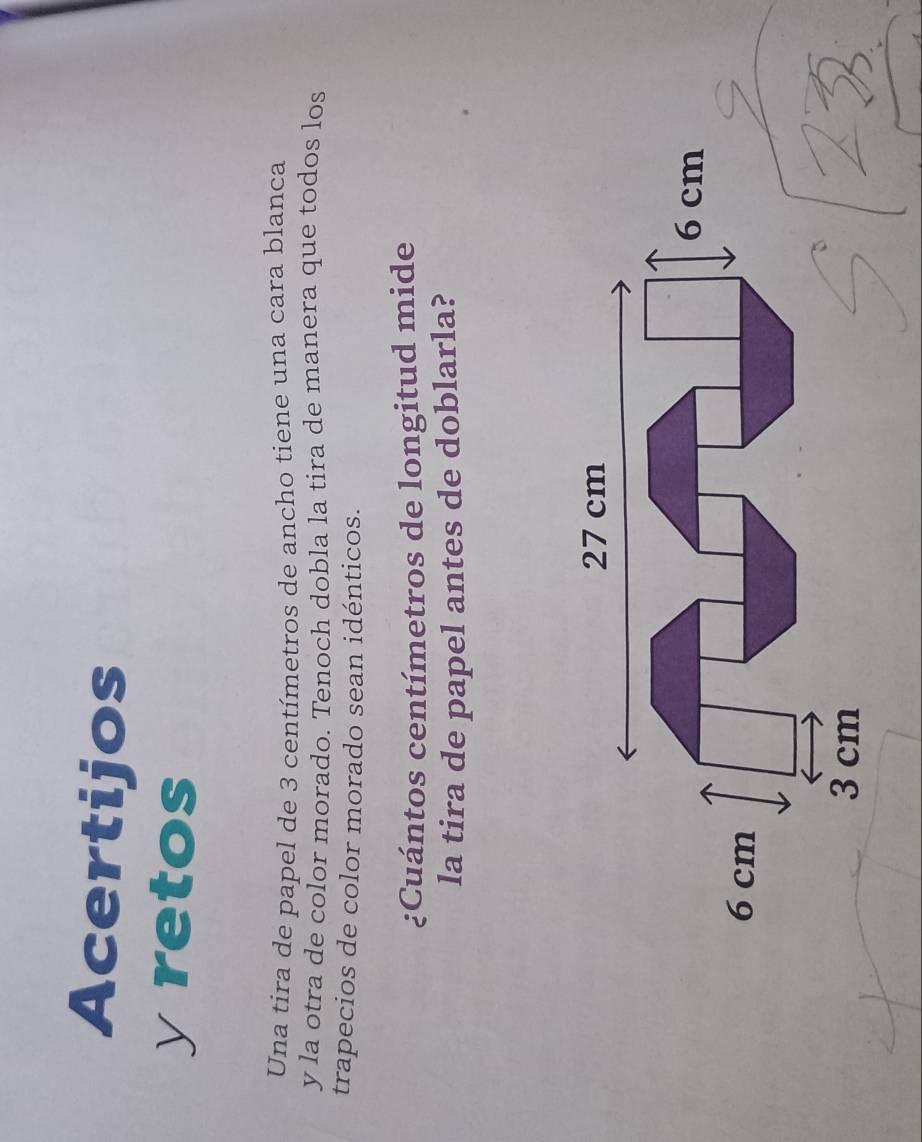 Acertijos 
yretos 
Una tira de papel de 3 centímetros de ancho tiene una cara blanca 
y la otra de color morado. Tenoch dobla la tira de manera que todos los 
trapecios de color morado sean idénticos. 
¿Cuántos centímetros de longitud mide 
la tira de papel antes de doblarla?