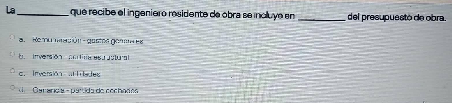 La_
que recibe el ingeniero residente de obra se incluye en _del presupuesto de obra.
a. Remuneración - gastos generales
b. Inversión - partida estructural
c. Inversión - utilidades
d. Ganancia - partida de acabados