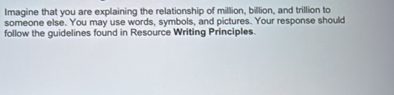 Imagine that you are explaining the relationship of million, billion, and trillion to 
someone else. You may use words, symbols, and pictures. Your response should 
follow the guidelines found in Resource Writing Principles.