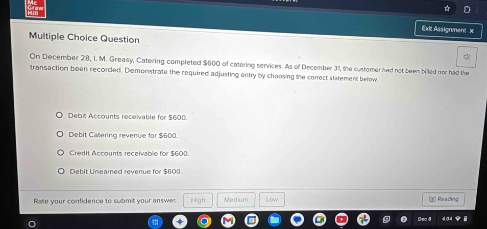 Mc
Graw
Hill Exit Assignment x
Multiple Choice Question
On December 28, I. M. Greasy, Catering completed $600 of catering services. As of December 31, the customer had not been billed nor had the
transaction been recorded. Demonstrate the required adjusting entry by choosing the correct statement below.
Debit Accounts receivable for $600.
Debit Catering revenue for $600.
Credit Accounts receivable for $600.
Debit Unearned revenue for $600.
Rate your confidence to submit your answer. High Medium Low ⊥ Reading
Dec 8