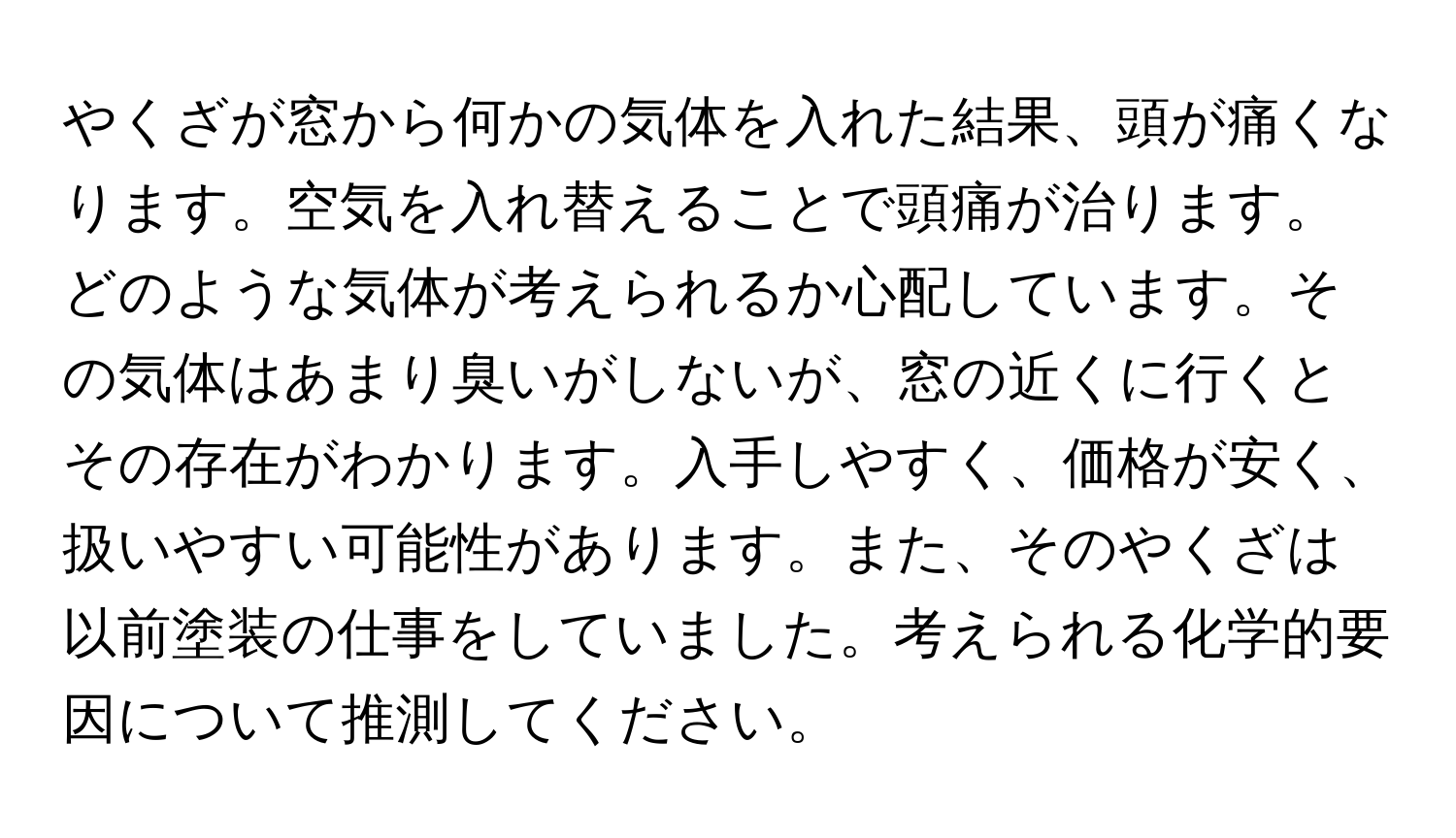 やくざが窓から何かの気体を入れた結果、頭が痛くなります。空気を入れ替えることで頭痛が治ります。どのような気体が考えられるか心配しています。その気体はあまり臭いがしないが、窓の近くに行くとその存在がわかります。入手しやすく、価格が安く、扱いやすい可能性があります。また、そのやくざは以前塗装の仕事をしていました。考えられる化学的要因について推測してください。