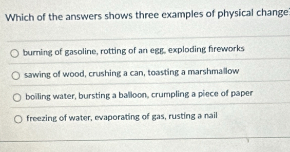 Which of the answers shows three examples of physical change
burning of gasoline, rotting of an egg, exploding freworks
sawing of wood, crushing a can, toasting a marshmallow
boiling water, bursting a balloon, crumpling a piece of paper
freezing of water, evaporating of gas, rusting a nail